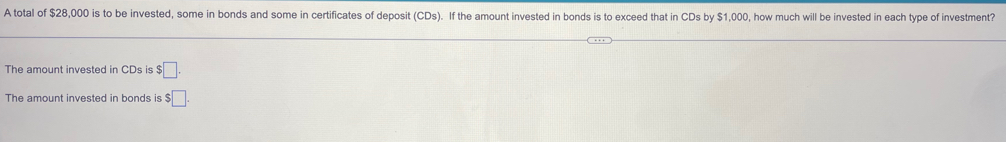 A total of $28,000 is to be invested, some in bonds and some in certificates of deposit (CDs). If the amount invested in bonds is to exceed that in CDs by $1,000, how much will be invested in each type of investment? 
The amount invested in CDs is $□. 
The amount invested in bonds is $□.