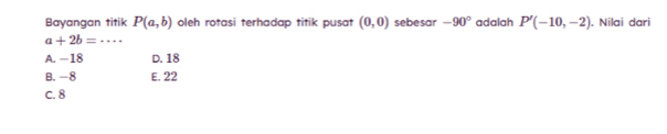 Bayangan titik P(a,b) oleh rotasi terhadap titik pusat (0,0) sebesar -90° adalah P'(-10,-2). Nilai dari
a+2b=·s _
A. −18 D. 18
B. -8 E. 22
c. 8