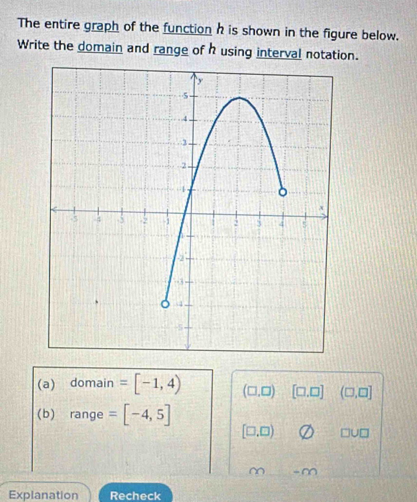 The entire graph of the function h is shown in the figure below. 
Write the domain and range of h using interval notation. 
(a) domain =[-1,4)
(□ ,□ ) [□ ,□ ] (□ ,□ ]
(b) range =[-4,5]
[□ ,□ )
□ U□
~ -∞ 
Explanation Recheck