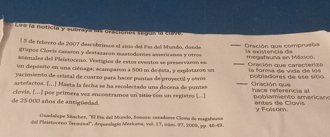 Lee la noticia y subraya las oraciones segun la clave. 
l 5 de febrero de 2007 descubrimos el sitio del Fin del Mundo, donde 
_Oración que comprueba 
grupos Clovis cazaron y destazaron mastodontes americanos y otros la existencia de 
megafauna en México. 
animales del Pleistoceno. Vestigios de estos eventos se preservaron en 
_ 
Oración que caracteriza 
un depósito en una ciénaga; acamparon a 500 m de ésta, y explotaron un la forma de vida de los 
yacimiento de cristal de cuarzo para hacer puntas de proyectil y otros pobladores de ese sitio. 
Oración que 
artefactos. [...] Hasta la fecha se ha recolectado una docena de puntas _hace referencia al 
clovis, [...] por primera vez encontramos un sitio con un registro [...] poblamiento americano 
de 25 000 años de antigüedad. antes de Clovis 
y Folsom. 
Guadalupe Sánchez, 'El Fin del Mundo, Sonora: cazadores Clovis de magafauna 
del Pleistoceno Terminal', Arqueología Mexicana, vol. 17, núm. 97, 2009, pp. 46-49.