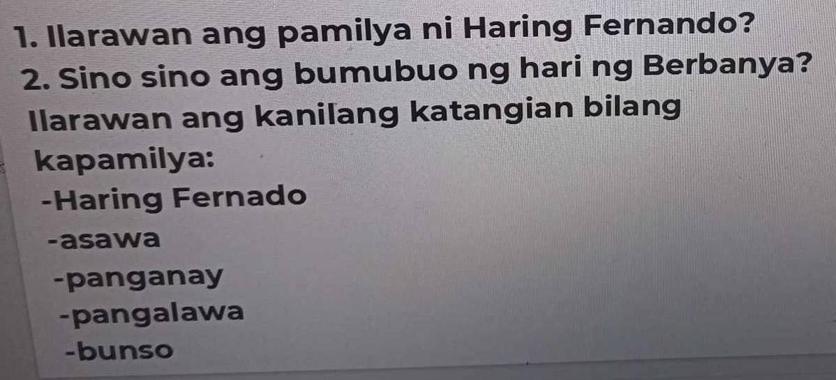 Ilarawan ang pamilya ni Haring Fernando?
2. Sino sino ang bumubuo ng hari ng Berbanya?
Ilarawan ang kanilang katangian bilang
kapamilya:
-Haring Fernado
-asawa
-panganay
-pangalawa
-bunso