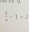 ve for g.
 q/4 -1=2