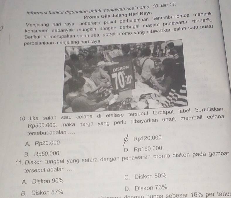 Informasi berikut digunakan untuk menjawab soal nomor 10 dan 11.
Promo Gila Jelang Hari Raya
Menjelang hari raya, beberapa pusat perbelanjaan berlomba-lomba menarik
konsumen sebanyak mungkin dengan berbagai macam penawaran menarik.
Berikut ini merupakan salah satu potret promo yang ditawarkan salah satu pusat
perbelanjaan
10. Jika salah satu celana di etalase terbertuliskan
Rp500.000, maka harga yang perlu dibayarkan untuk membeli celana
tersebut adalah ....
A. Rp20.000 C. Rp120.000
B. Rp50.000 D. Rp150.000
11. Diskon tunggal yang setara dengan penawaran promo diskon pada gambar
tersebut adalah ...
A. Diskon 90% C. Diskon 80%
B. Diskon 87% D. Diskon 76%
den g an hunga sebesar 16% per tahur