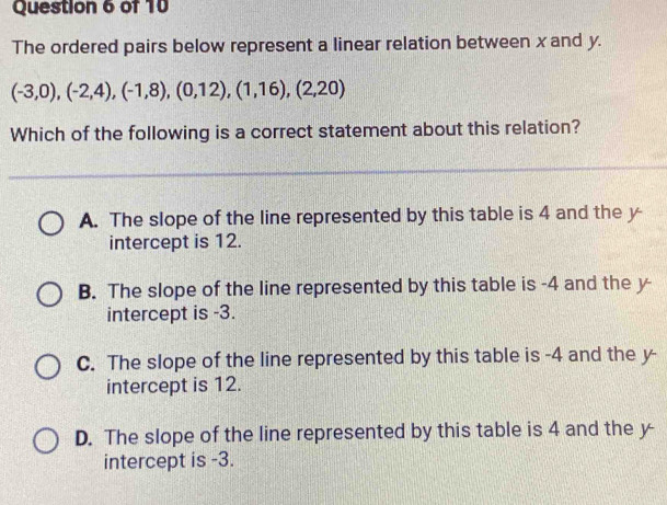 The ordered pairs below represent a linear relation between x and y.
(-3,0),(-2,4), (-1,8),(0,12), (1,16),(2,20)
Which of the following is a correct statement about this relation?
A. The slope of the line represented by this table is 4 and the y
intercept is 12.
B. The slope of the line represented by this table is -4 and the y
intercept is -3.
C. The slope of the line represented by this table is -4 and the y -
intercept is 12.
D. The slope of the line represented by this table is 4 and the y
intercept is -3.