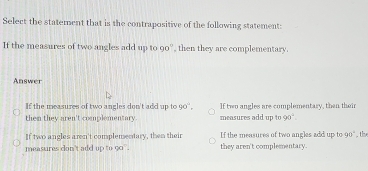 Select the statement that is the contrapositive of the following statement:
If the measures of two angles add up to90° then they are complementary.
Answer
If the measures of two angles don't add up to 90°. If two angles are complementary, then their
them they aren't complementary. measures add up to 90°.
If two angles aren't complementary, then their If the measures of two angles add up to 90°
measures don't add up to g0. they aren't complementary. , the