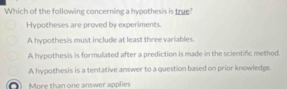 Which of the following concerning a hypothesis is true?
Hypotheses are proved by experiments
A hypothesis must include at least three variables.
A hypothesis is formulated after a prediction is made in the scientifc method.
A hypothesis is a tentative answer to a question based on prior knowledge.
More than one answer applies