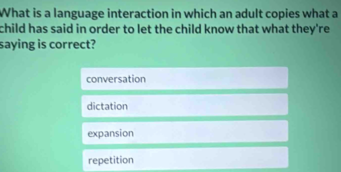 What is a language interaction in which an adult copies what a
child has said in order to let the child know that what they're .
saying is correct?
conversation
dictation
expansion
repetition