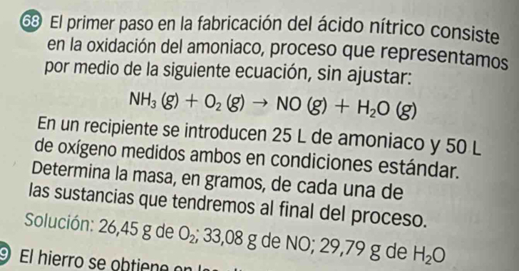 El primer paso en la fabricación del ácido nítrico consiste 
en la oxidación del amoniaco, proceso que representamos 
por medio de la siguiente ecuación, sin ajustar:
NH_3(g)+O_2(g)to NO(g)+H_2O(g)
En un recipiente se introducen 25 L de amoniaco y 50 L
de oxígeno medidos ambos en condiciones estándar. 
Determina la masa, en gramos, de cada una de 
las sustancias que tendremos al final del proceso. 
Solución: 26,45 g de O_2; 33,08 g de NO; 29,79 g de H_2O
9 El hierro se obtieno or