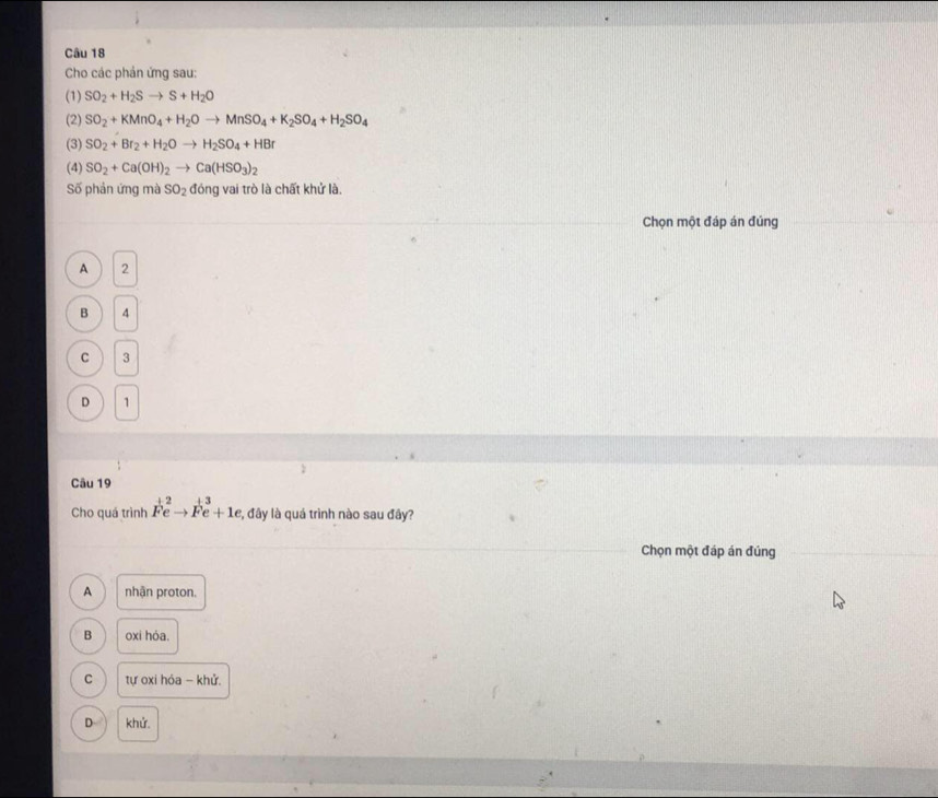 Cho các phản ứng sau:
(1) SO_2+H_2Sto S+H_2O
(2) SO_2+KMnO_4+H_2Oto MnSO_4+K_2SO_4+H_2SO_4
(3) SO_2+Br_2+H_2Oto H_2SO_4+HBr
(4) SO_2+Ca(OH)_2to Ca(HSO_3)_2
Số phản ứng mà SO_2 đóng vai trò là chất khử là.
Chọn một đáp án đúng
A 2
B 4
C 3
D 1
Câu 19
Cho quá trình F^(+2)eto F^(+3)e+1e *, đây là quá trình nào sau đây?
Chọn một đáp án đúng
A nhận proton.
B oxi hóa.
C tự oxi hỏa - khử.
D khử.