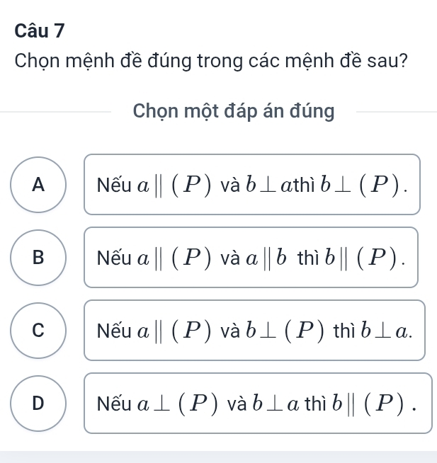 Chọn mệnh đề đúng trong các mệnh đề sau?
Chọn một đáp án đúng
A Nếu abeginvmatrix endvmatrix (P) và b⊥ athì b⊥ (P).
B Nếu abeginvmatrix endvmatrix (P) và aparallel b thì bparallel (P).
C Nếu abeginvmatrix endvmatrix (P) và b⊥ (P) thì b⊥ a.
D Nếu a⊥ (P) và b⊥ a thì b||(P).