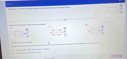 Phart 2 of 2
identify all lines of symmetry for the figure to the right. If it has rotational symmetry, tell the angle of rotation.
identfy all lines of symmetry. Choose the correct anewer bolow () B.
A.
a
Q
4
The figure has no lines of symmatry
ll the figure has rotational symmetry, tell the angle of rotation. Select the correct cheice below and, if necessary. fill in the anewer bor to complete your choce
A. The angle of rolation is □° (Type an intager or a decinal )
It. The figure does not have retational inymrsetry.
Clear all