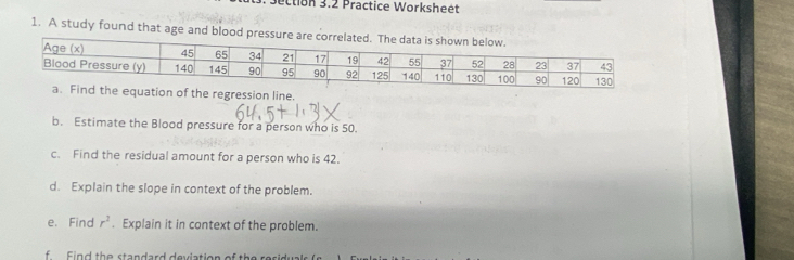 ection 3.2 Practice Worksheét
1. A study found that age and blood pressu
equation of the regression line.
b. Estimate the Blood pressure for a person who is 50.
c. Find the residual amount for a person who is 42.
d. Explain the slope in context of the problem.
e. Find r^2. Explain it in context of the problem.
f Find the standard deviation of