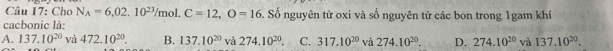 Cho N_A=6, 02.10^(23)/mol. C=12, O=16 Số nguyên tử oxi và số nguyên tử các bon trong 1gam khí
cacbonic là:
A. 137.10^(20) và 472.10^(20). B. 137.10^(20) và 274.10^(20). C. 317.10^(20) và 274.10^(20). D. 274.10^(20) và 137.10^(20).