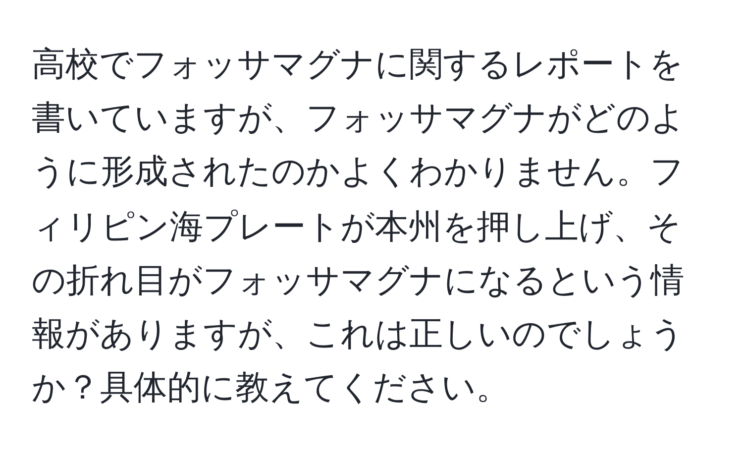 高校でフォッサマグナに関するレポートを書いていますが、フォッサマグナがどのように形成されたのかよくわかりません。フィリピン海プレートが本州を押し上げ、その折れ目がフォッサマグナになるという情報がありますが、これは正しいのでしょうか？具体的に教えてください。