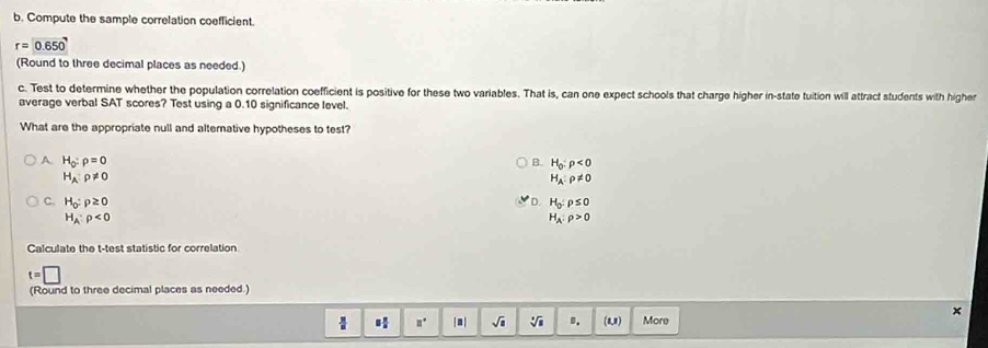 Compute the sample correlation coefficient.
r=0.650
(Round to three decimal places as needed.)
c. Test to determine whether the population correlation coefficient is positive for these two variables. That is, can one expect schools that charge higher in-state tuition will attract students with higher
average verbal SAT scores? Test using a 0.10 significance level.
What are the appropriate null and alterative hypotheses to test?
A. H_0:rho =0 B. H_0:rho <0</tex>
H_A:rho != 0
H_A:rho != 0
D.
C. H_0:rho ≥ 0 H_0:rho ≤ 0
H_A:rho <0</tex>
H_A:rho >0
Calculate the t -test statistic for correlation
t=□
(Round to three decimal places as needed.)
x
 □° |.| sqrt(a) sqrt[4](a) D. (1,1) More