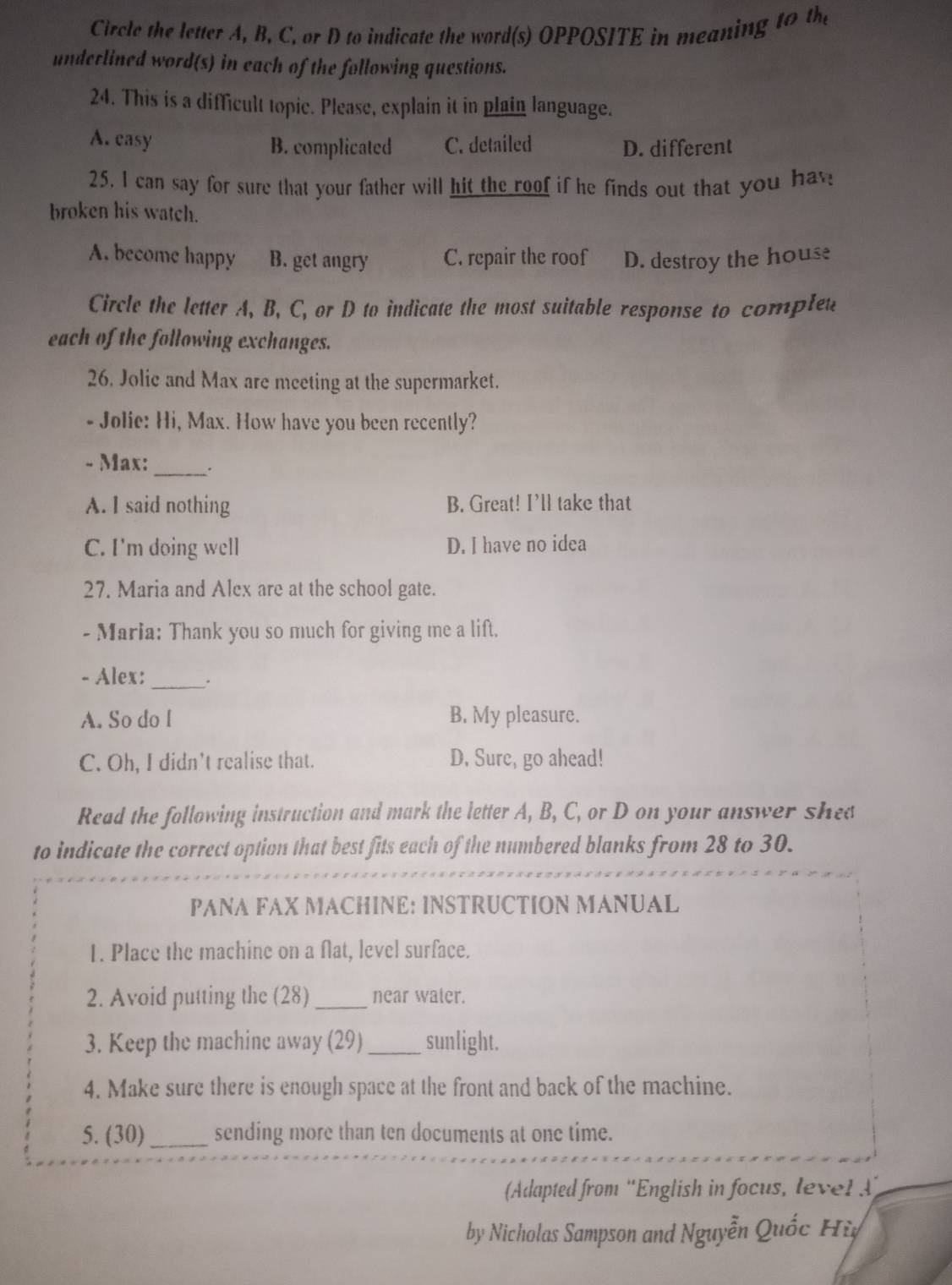 Circle the letter A, B, C, or D to indicate the word(s) OPPOSITE in meaning to the
underlined word(s) in each of the following questions.
24. This is a difficult topic. Please, explain it in plain language.
A. casy B. complicated C. detailed D. different
25. I can say for sure that your father will hit the roof if he finds out that you hav
broken his watch.
A. become happy B. get angry C. repair the roof D. destroy the house
Circle the letter A, B, C, or D to indicate the most suitable response to complet
each of the following exchanges.
26. Jolic and Max are meeting at the supermarket.
- Jolie: Hi, Max. How have you been recently?
- Max:
_
A. I said nothing B. Great! I’ll take that
C. I'm doing well D. I have no idea
27. Maria and Alex are at the school gate.
- Maria: Thank you so much for giving me a lift.
- Alex: _.
A. So do l B. My pleasure.
C. Oh, I didn't realise that. D. Sure, go ahead!
Read the following instruction and mark the letter A, B, C, or D on your answer shee
to indicate the correct option that best fits each of the numbered blanks from 28 to 30.
PANA FAX MACHINE: INSTRUCTION MANUAL
1. Place the machine on a flat, level surface.
2. Avoid putting the (28)_ near water.
3. Keep the machine away (29)_ sunlight.
4. Make sure there is enough space at the front and back of the machine.
5. (30)_ sending more than ten documents at one time.
(Adapted from 'English in focus, level 
by Nicholas Sampson and Nguyễn Quốc Hỳ