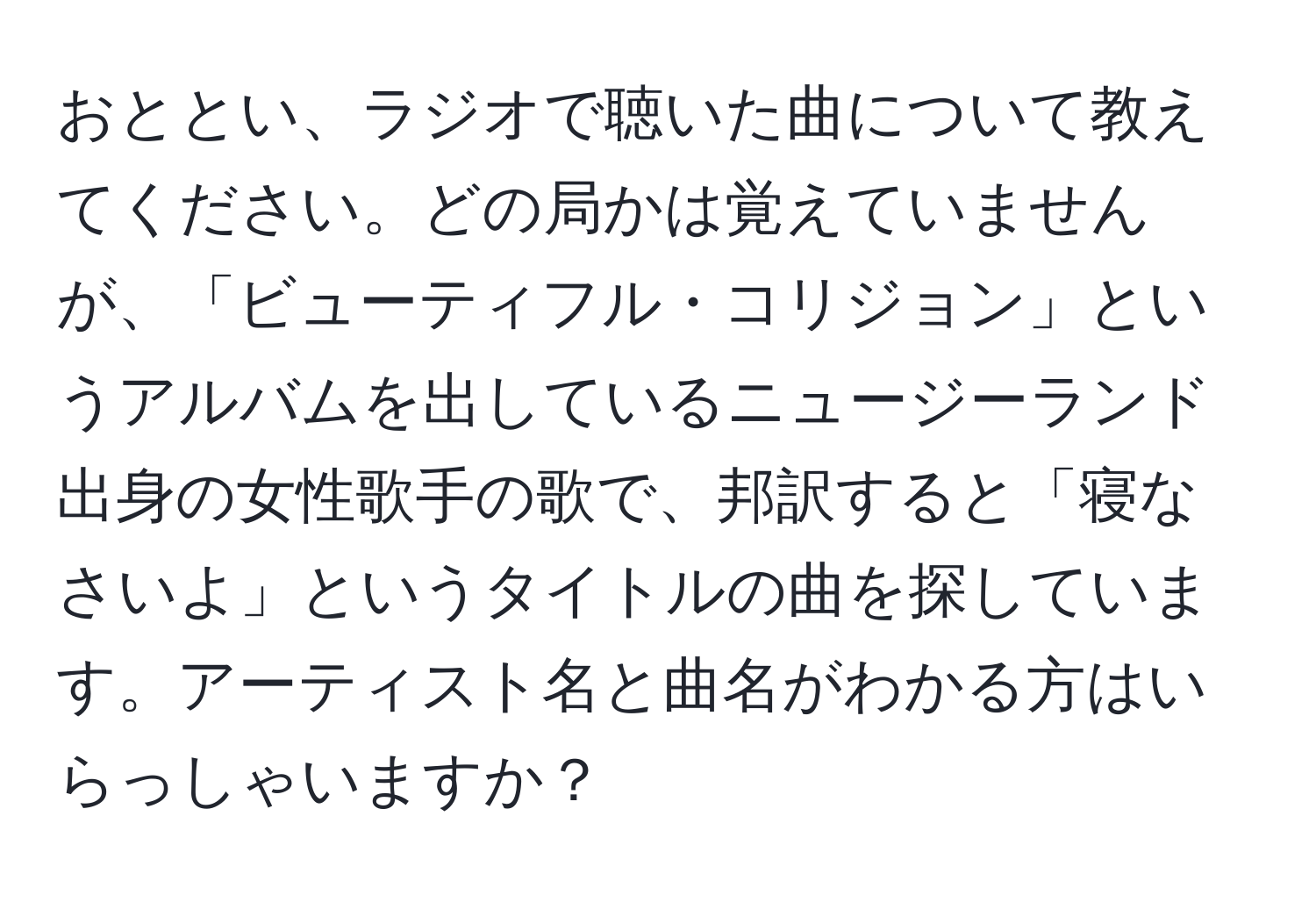 おととい、ラジオで聴いた曲について教えてください。どの局かは覚えていませんが、「ビューティフル・コリジョン」というアルバムを出しているニュージーランド出身の女性歌手の歌で、邦訳すると「寝なさいよ」というタイトルの曲を探しています。アーティスト名と曲名がわかる方はいらっしゃいますか？