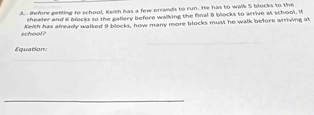 Before getting to school, Keith has a few errands to run. He has to walk 5 blocks to the 
theater and 6 blocks to the gallery before walking the final 8 blocks to arrive at school. If 
Keith has already walked 9 blocks, how many more blocks must he walk before arriving at 
school? 
_ 
Equation: 
_ 
_