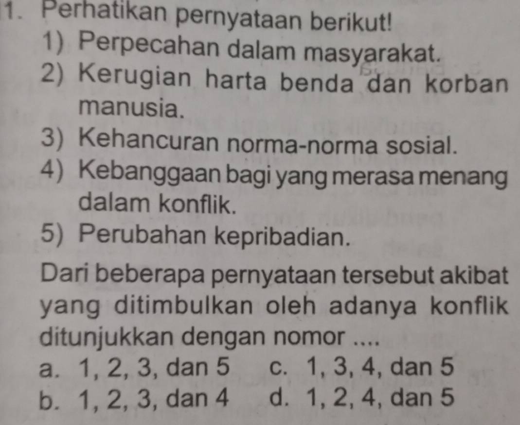 Perhatikan pernyataan berikut!
1) Perpecahan dalam masyarakat.
2) Kerugian harta benda dan korban
manusia.
3) Kehancuran norma-norma sosial.
4) Kebanggaan bagi yang merasa menang
dalam konflik.
5) Perubahan kepribadian.
Dari beberapa pernyataan tersebut akibat
yang ditimbulkan oleh adanya konflik
ditunjukkan dengan nomor ....
a. 1, 2, 3, dan 5 c. 1, 3, 4, dan 5
b. 1, 2, 3, dan 4 d. 1, 2, 4, dan 5