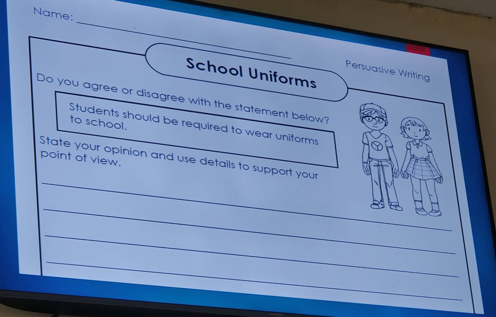 Name: 
_ 
Persuasive Writing 
School Uniforms 
Do you agree or disagree with the statement below? 
to school. 
Students should be required to wear uniforms 
point of view. 
_ 
State your opinion and use details to support your 
_ 
_ 
_