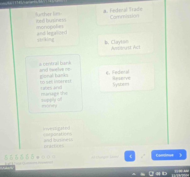 1 1745/variants/6611745tka
further lim- a. Federal Trade
ited business Commission
monopolies
and legalized
striking
b. Clayton
Antitrust Act
a central bank
and twelve re-
gional banks c. Federal
to set interest Reserve
rates and System
manage the
supply of
money
investigated
corporations
and business
practices
All Changes Saved Continue
3 of 5 Total Questions Answered
15/take/6/
11:00 AM
11/19/2024