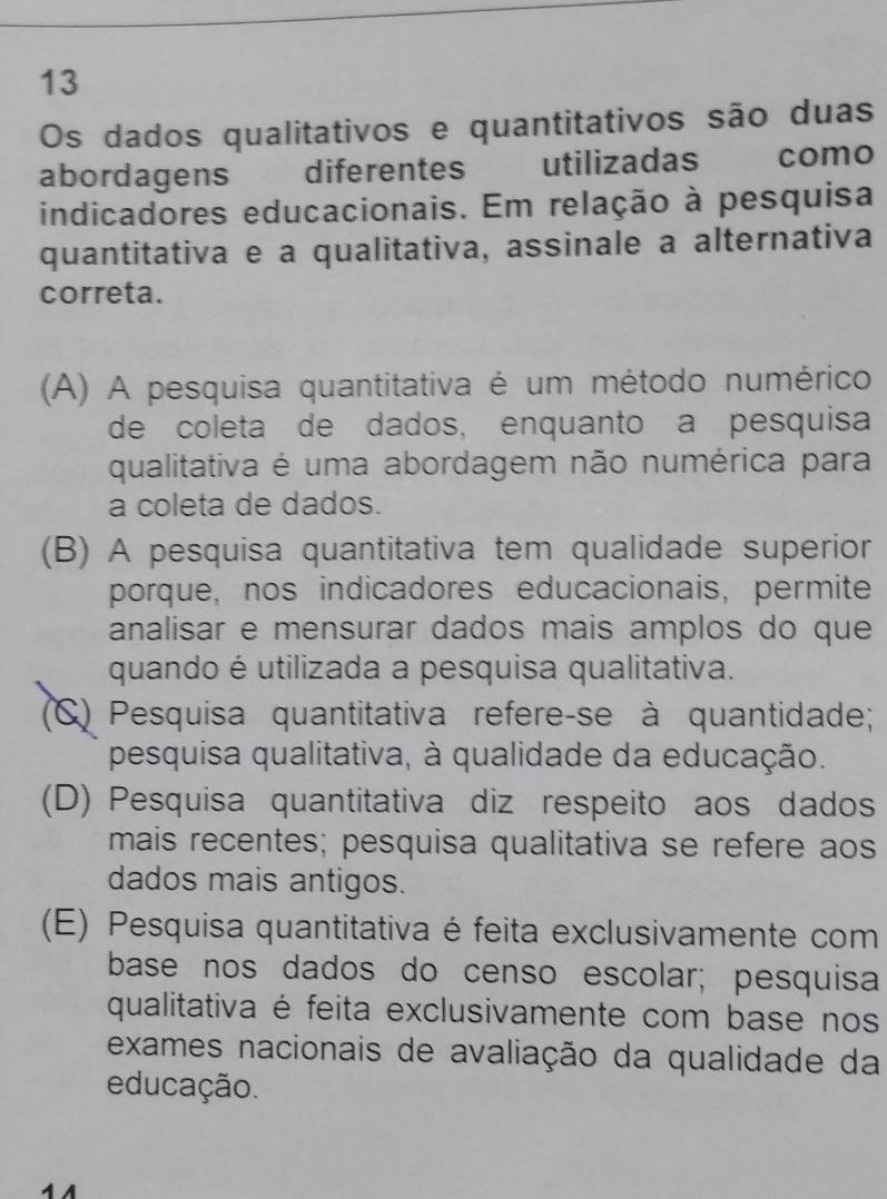 Os dados qualitativos e quantitativos são duas
abordagens diferentes utilizadas como
indicadores educacionais. Em relação à pesquisa
quantitativa e a qualitativa, assinale a alternativa
correta.
(A) A pesquisa quantitativa é um método numérico
de coleta de dados, enquanto a pesquisa
qualitativa é uma abordagem não numérica para
a coleta de dados.
(B) A pesquisa quantitativa tem qualidade superior
porque, nos indicadores educacionais, permite
analisar e mensurar dados mais amplos do que
quando é utilizada a pesquisa qualitativa.
(C) Pesquisa quantitativa refere-se à quantidade;
pesquisa qualitativa, à qualidade da educação.
(D) Pesquisa quantitativa diz respeito aos dados
mais recentes; pesquisa qualitativa se refere aos
dados mais antigos.
(E) Pesquisa quantitativa é feita exclusivamente com
base nos dados do censo escolar; pesquisa
qualitativa é feita exclusivamente com base nos
exames nacionais de avaliação da qualidade da
educação.