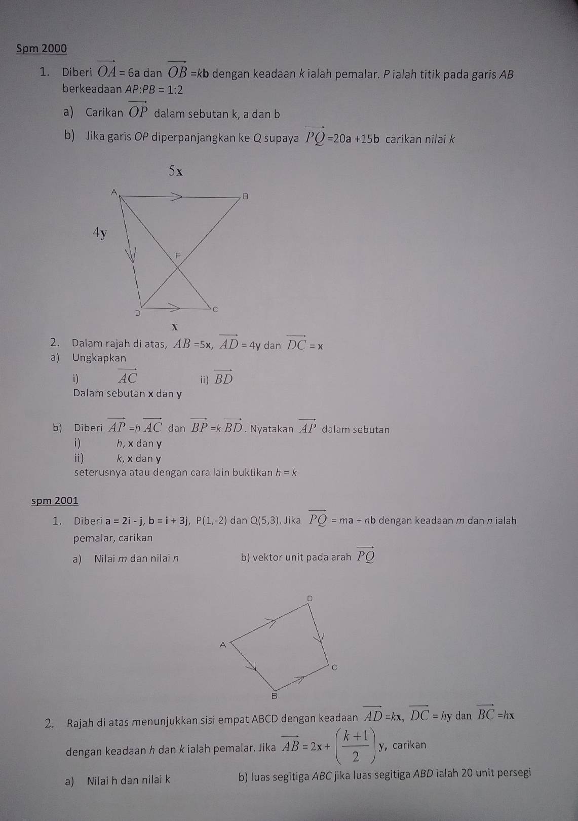 Spm 2000 
1. Diberi vector OA=6a dan vector OB=kb dengan keadaan k ialah pemalar. P ialah titik pada garis AB
berkeadaan AP:PB=1:2
a) Carikan vector OP dalam sebutan k, a dan b
b) Jika garis OP diperpanjangkan ke Q supaya vector PQ=20a+15b carikan nilai k
2. Dalam rajah di atas, AB=5x, vector AD=4y dan vector DC=x
a) Ungkapkan 
i) vector AC vector BD
ⅱ) 
Dalam sebutan x dan y
b) Diberi vector AP=hvector AC dan vector BP=kvector BD. Nyatakan vector AP dalam sebutan 
i) h, x dan y
ⅱ) k, x dan y
seterusnya atau dengan cara lain buktikan h=k
spm 2001 
1. Diberi a=2i-j, b=i+3j, P(1,-2) dan Q(5,3). Jika vector PQ=ma+n b dengan keadaan m dan π ialah 
pemalar, carikan 
a) Nilai m dan nilai n b) vektor unit pada arah vector PQ
2. Rajah di atas menunjukkan sisi empat ABCD dengan keadaan vector AD=kx, vector DC=hy dan vector BC=hx
dengan keadaan h dan k ialah pemalar. Jika vector AB=2x+( (k+1)/2 )y , carikan 
a) Nilai h dan nilai k b) luas segitiga ABC jika luas segitiga ABD ialah 20 unit persegi