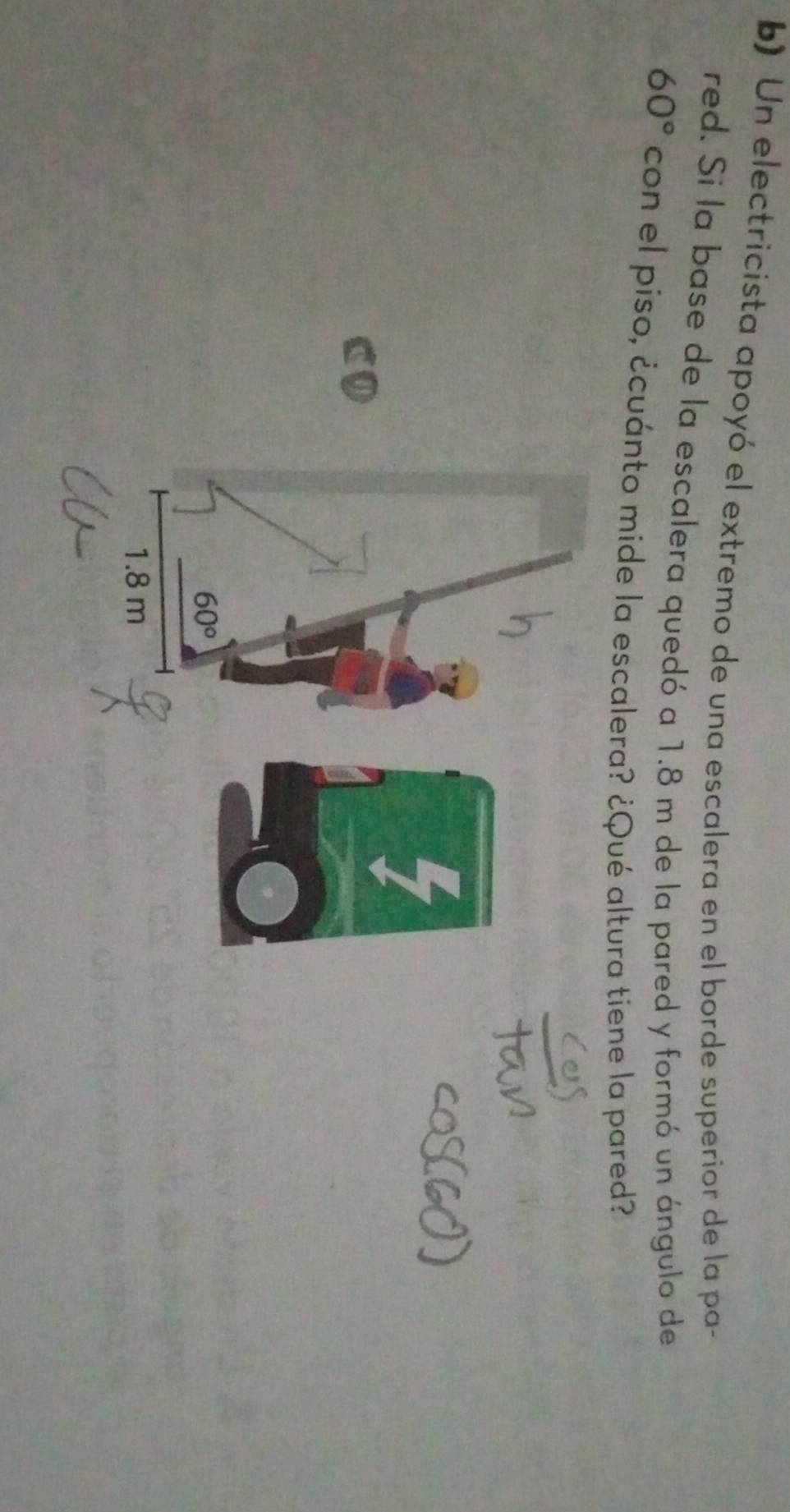 Un electricista apoyó el extremo de una escalera en el borde superior de la pa-
red. Si la base de la escalera quedó a 1.8 m de la pared y formó un ángulo de
60° con el piso, ¿cuánto mide la escalera? ¿Qué altura tiene la pared?