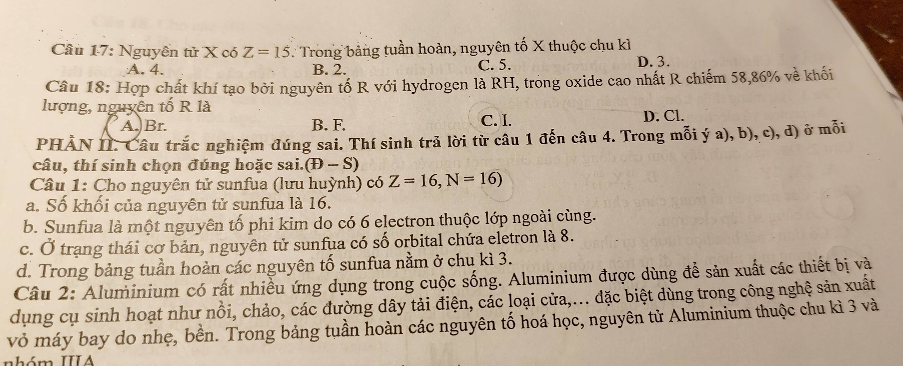 Nguyễn tử X có Z=15 : Trong bảng tuần hoàn, nguyên tố X thuộc chu kì
A. 4. B. 2.
C. 5. D. 3.
Câu 18: Hợp chất khí tạo bởi nguyên tố R với hydrogen là RH, trong oxide cao nhất R chiếm 58,86% về khối
lượng, nguyên tố R là
A. Br. B. F.
C. I. D. Cl.
PHẢN II. Câu trắc nghiệm đúng sai. Thí sinh trả lời từ câu 1 đến câu 4. Trong mỗi ý a), b), c), d) ở mỗi
câu, thí sinh chọn đúng hoặc sai. (D-S)
Câu 1: Cho nguyên tử sunfua (lưu huỳnh) có Z=16, N=16)
a. Số khối của nguyên tử sunfua là 16.
b. Sunfua là một nguyên tố phi kim do có 6 electron thuộc lớp ngoài cùng.
c. Ở trạng thái cơ bản, nguyên tử sunfua có số orbital chứa eletron là 8.
d. Trong bảng tuần hoàn các nguyên tố sunfua nằm ở chu kì 3.
Câu 2: Aluminium có rất nhiều ứng dụng trong cuộc sống. Aluminium được dùng để sản xuất các thiết bị và
dụng cụ sinh hoạt như nồi, chảo, các đường dây tải điện, các loại cửa,... đặc biệt dùng trong công nghệ sản xuất
vỏ máy bay do nhẹ, bền. Trong bảng tuần hoàn các nguyên tố hoá học, nguyên tử Aluminium thuộc chu kì 3 và
nhóm IIIA