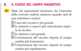 IL FLUSSO DEL CAMPO MAGNETICO
4 Test. Gli esperimenti mostrano che l'intensità
della corrente indotta aumenta quando (più di
una soluzione è esatta):
A l'area del circuito è più grande.
⑥ la calamita si muove più velocemente rispet-
to al circuito.
C la calamita è più grande.
® lorientazione del circuito rispetto al campo
cambia più lentamente.
É l'orientazione del circuito rispetto al campo
cambia più rapidamente.