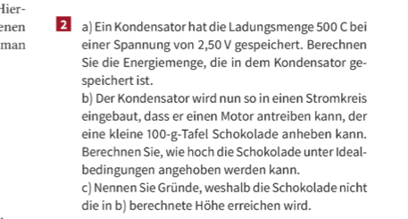 Hier- 
nen 2 a) Ein Kondensator hat die Ladungsmenge 500 C bei 
man einer Spannung von 2,50 V gespeichert. Berechnen 
Sie die Energiemenge, die in dem Kondensator ge- 
speichert ist. 
b) Der Kondensator wird nun so in einen Stromkreis 
eingebaut, dass er einen Motor antreiben kann, der 
eine kleine 100-g -Tafel Schokolade anheben kann. 
Berechnen Sie, wie hoch die Schokolade unter Ideal- 
bedingungen angehoben werden kann. 
c) Nennen Sie Gründe, weshalb die Schokolade nicht 
die in b) berechnete Höhe erreichen wird.