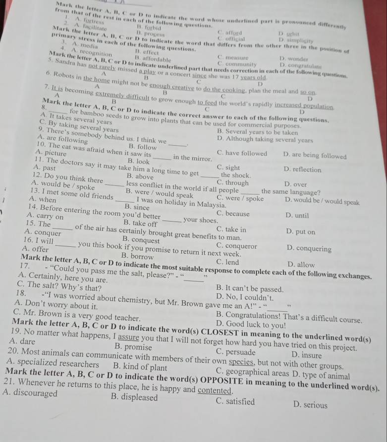 Mark the letter A. B, C or D to indicate the word whose underlined part is pronounced differently
from that of the rest in each of the following questions.
1. A. fortress
2. A. fagilitate
B. progess
D grhit
B. forbid C. afford D. simpligity
C. official
Mark the letter A, B, C or D to indicate the word that differs from the other three in the position of
primary stress in each of the following questions.
3. A. media
4. A. recognition B. effect C. measure D. wonder
B. affordable C. community D. congratulate
Mark the letter A, B, C or D to indicate underlined part that needs correction in each of the following questions
5. Sandra has not rarely missed a play or a concert since she was 17 years old
A
B
C
6. Robots in the home might not be enough creative to do the cooking, plan the meal and so on
A
D
A
B
C
B
D
7. It is becoming extremely difficult to grow enough to feed the world's rapidly increased population D
C
Mark the letter A, B, C or D to indicate the correct answer to each of the following questions.
8._ for bamboo seeds to grow into plants that can be used for commercial purposes
A. It takes several years
C. By taking several years
B. Several years to be taken
9. There’s somebody behind us. I think we .
D. Although taking several years
A. are following 10. The cat was afraid when it saw its __in the mirror.
B. follow C. have followed D. are being followed
A. picture
B. look C. sight D. reflection
1 1. The doctors say it may take him a long time to get
A. past B. above the shock.
12. Do you think there _C. through
A. would be / spoke _less conflict in the world if all people the same language? D. over
B. were / would speak
13. I met some old friends I was on holiday in Malaysia. C. were / spoke
1 A. when _D. would be / would speak
B. since C. because D. until
14. Before entering the room you’d better
A. carry on B. take off _your shoes.
C. take in D. put on
15. The _of the air has certainly brought great benefits to man.
A. conquer B. conquest C. conqueror D. conquering
16. I will _you this book if you promise to return it next week.
A. offer B. borrow
C. lend D. allow
Mark the letter A, B, C or D to indicate the most suitable response to complete each of the following exchanges.
17. - “Could you pass me the salt, please?” - “ ,,
A. Certainly, here you are. _B. It can’t be passed.
C. The salt? Why’s that?
D. No, I couldn’t.
18. -“I was worried about chemistry, but Mr. Brown gave me an A!” - “ ,
A. Don’t worry about it.
B. Congratulations! That’s a difficult course.
C. Mr. Brown is a very good teacher. D. Good luck to you!
Mark the letter A, B, C or D to indicate the word(s) CLOSEST in meaning to the underlined word(s)
19. No matter what happens, I assure you that I will not forget how hard you have tried on this project.
A. dare B. promise C. persuade D. insure
20. Most animals can communicate with members of their own species, but not with other groups.
A. specialized researchers B. kind of plant C. geographical areas D. type of animal
Mark the letter A, B, C or D to indicate the word(s) OPPOSITE in meaning to the underlined word(s).
21. Whenever he returns to this place, he is happy and contented.
A. discouraged B. displeased C. satisfied D. serious