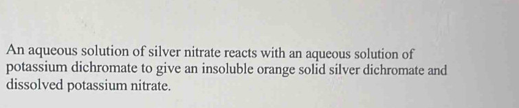 An aqueous solution of silver nitrate reacts with an aqueous solution of 
potassium dichromate to give an insoluble orange solid silver dichromate and 
dissolved potassium nitrate.