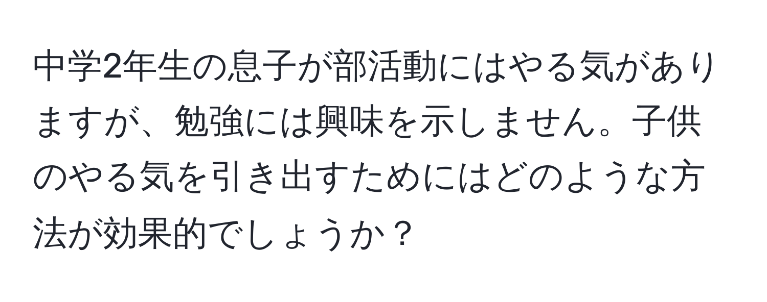 中学2年生の息子が部活動にはやる気がありますが、勉強には興味を示しません。子供のやる気を引き出すためにはどのような方法が効果的でしょうか？