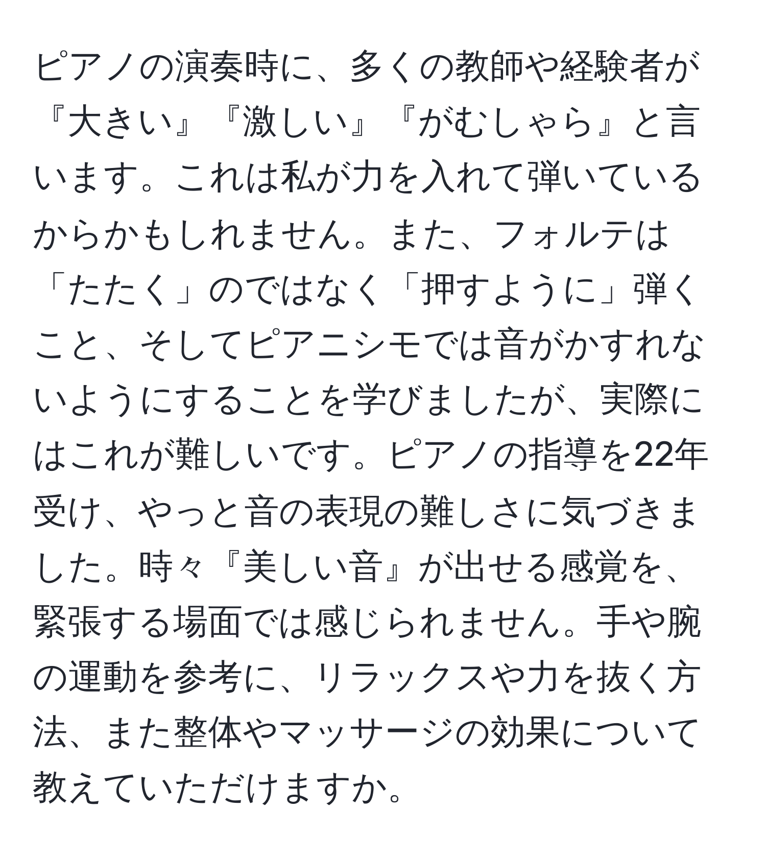 ピアノの演奏時に、多くの教師や経験者が『大きい』『激しい』『がむしゃら』と言います。これは私が力を入れて弾いているからかもしれません。また、フォルテは「たたく」のではなく「押すように」弾くこと、そしてピアニシモでは音がかすれないようにすることを学びましたが、実際にはこれが難しいです。ピアノの指導を22年受け、やっと音の表現の難しさに気づきました。時々『美しい音』が出せる感覚を、緊張する場面では感じられません。手や腕の運動を参考に、リラックスや力を抜く方法、また整体やマッサージの効果について教えていただけますか。