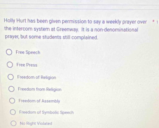 Holly Hurt has been given permission to say a weekly prayer over * 1
the intercom system at Greenway. It is a non-denominational
prayer, but some students still complained.
Free Speech
Free Press
Freedom of Religion
Freedom from Religion
Freedom of Assembly
Freedom of Symbolic Speech
No Right Violated