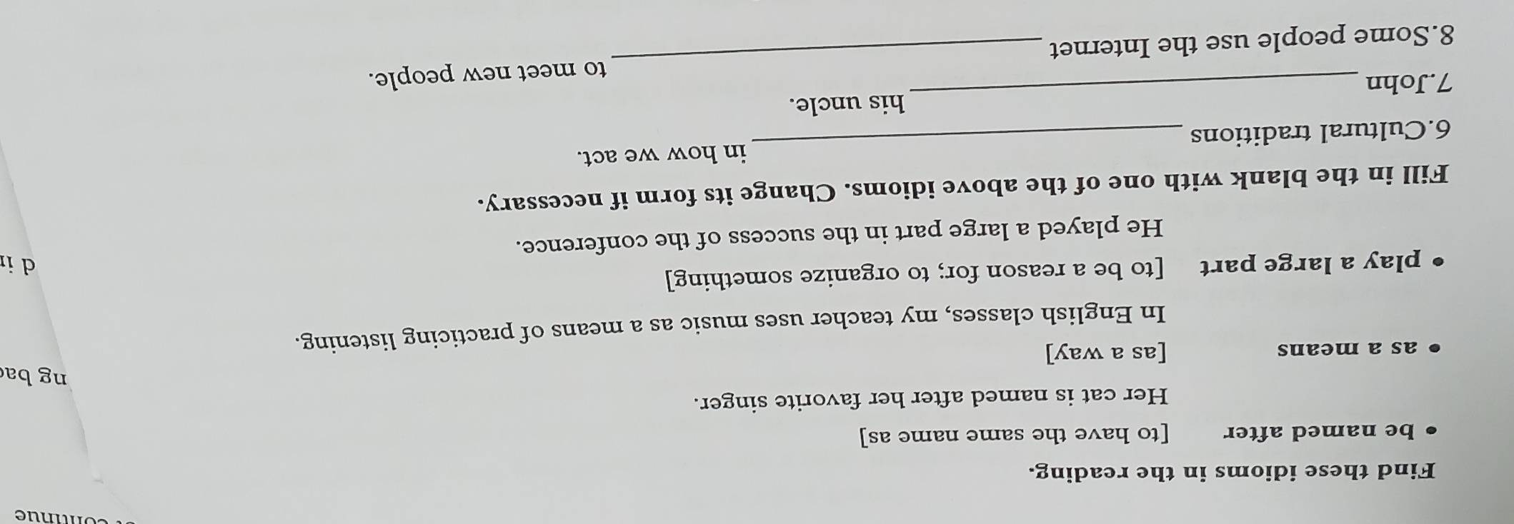 Find these idioms in the reading. 
be named after [to have the same name as] 
Her cat is named after her favorite singer. 
ng ba 
as a means [as a way] 
In English classes, my teacher uses music as a means of practicing listening. 
play a large part [to be a reason for; to organize something] 
d i 
He played a large part in the success of the conference. 
Fill in the blank with one of the above idioms. Change its form if necessary. 
6.Cultural traditions _in how we act. 
_ 
his uncle. 
7.John 
8.Some people use the Internet _to meet new people.