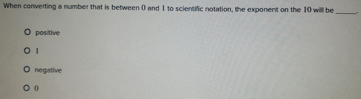 When converting a number that is between 0 and 1 to scientific notation, the exponent on the 10 will be _.
positive
1
negative
0