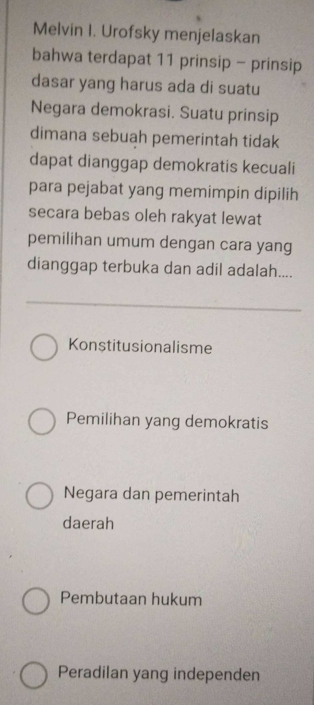 Melvin I. Urofsky menjelaskan
bahwa terdapat 11 prinsip - prinsip
dasar yang harus ada di suatu
Negara demokrasi. Suatu prinsip
dimana sebuah pemerintah tidak
dapat dianggap demokratis kecuali
para pejabat yang memimpin dipilih
secara bebas oleh rakyat lewat
pemilihan umum dengan cara yang
dianggap terbuka dan adil adalah....
Konstitusionalisme
Pemilihan yang demokratis
Negara dan pemerintah
daerah
Pembutaan hukum
Peradilan yang independen