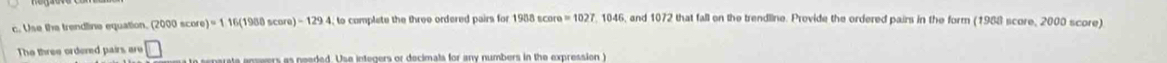 Use the trendline equation. (2000sec ore)=116(1980score)-1294 to complate the three ordered pairs for 1908sec ore=1027 , 1046, and 1072 that fall on the trendline. Provide the ordered pairs in the form (1988 score, 2000 score) 
The three ordered pairs are □ ae e e ers as neaded. Use integers or decimals for any numbers in the expression )