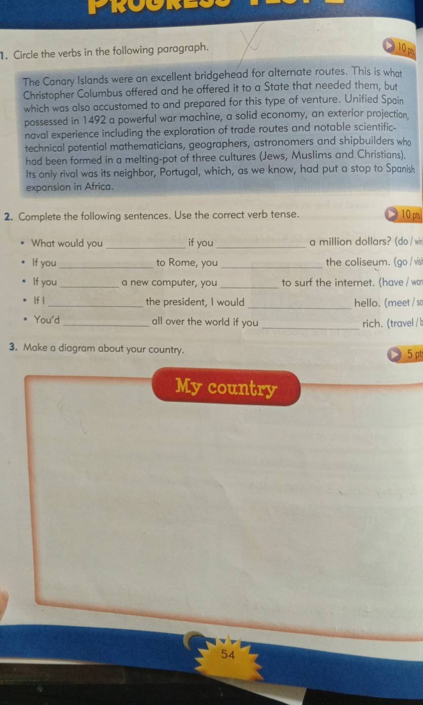 TRU I 
1. Circle the verbs in the following paragraph. 
10p 
The Canary Islands were an excellent bridgehead for alternate routes. This is what 
Christopher Columbus offered and he offered it to a State that needed them, but 
which was also accustomed to and prepared for this type of venture. Unified Spain 
possessed in 1492 a powerful war machine, a solid economy, an exterior projection, 
naval experience including the exploration of trade routes and notable scientific- 
technical potential mathematicians, geographers, astronomers and shipbuilders who 
had been formed in a melting-pot of three cultures (Jews, Muslims and Christians). 
Its only rival was its neighbor, Portugal, which, as we know, had put a stop to Spanish 
expansion in Africa. 
2. Complete the following sentences. Use the correct verb tense. 10 pts 
What would you _if you_ a million dollars? (do / wir 
If you _to Rome, you _the coliseum. (go / visit 
If you _a new computer, you _to surf the internet. (have / wan 
If | _the president, I would_ hello. (meet / so 
You'd_ all over the world if you_ rich. (travel / b 
3. Make a diagram about your country. 5 pts 
My country 
54