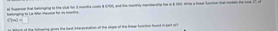 Suppose that belonging to the club for 3 months costs $ 5700, and the monthly membership fee is $ 350. Write a linear function that models the cost, C, of 
belonging to La-Mer-Hausse for m months.
C(m)=□
h) Which of the following gives the best interpretation of the slope of the linear function found in part a)?