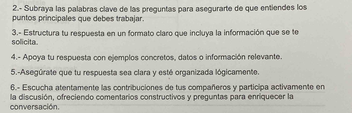 2.- Subraya las palabras clave de las preguntas para asegurarte de que entiendes los 
puntos principales que debes trabajar. 
3.- Estructura tu respuesta en un formato claro que incluya la información que se te 
solicita. 
4.- Apoya tu respuesta con ejemplos concretos, datos o información relevante. 
5.-Asegúrate que tu respuesta sea clara y esté organizada lógicamente. 
6.- Escucha atentamente las contribuciones de tus compañeros y participa activamente en 
la discusión, ofreciendo comentarios constructivos y preguntas para enriquecer la 
conversación.