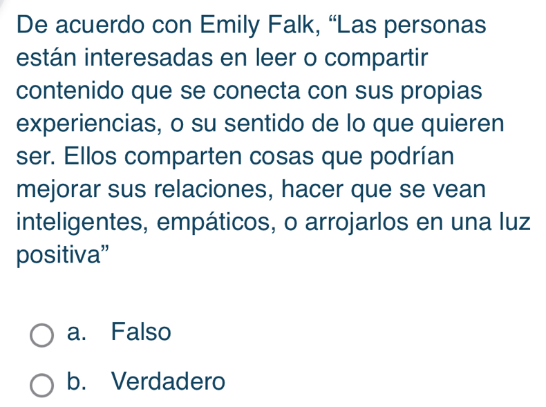 De acuerdo con Emily Falk, “Las personas
están interesadas en leer o compartir
contenido que se conecta con sus propias
experiencias, o su sentido de lo que quieren
ser. Ellos comparten cosas que podrían
mejorar sus relaciones, hacer que se vean
inteligentes, empáticos, o arrojarlos en una luz
positiva”
a. Falso
b. Verdadero