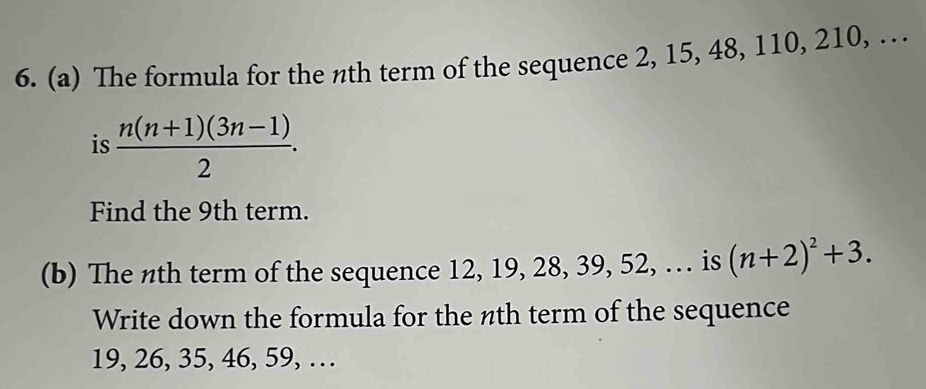 The formula for the nth term of the sequence 2, 15, 48, 110, 210, … 
is  (n(n+1)(3n-1))/2 . 
Find the 9th term. 
(b) The nth term of the sequence 12, 19, 28, 39, 52, … is (n+2)^2+3. 
Write down the formula for the nth term of the sequence
19, 26, 35, 46, 59, …