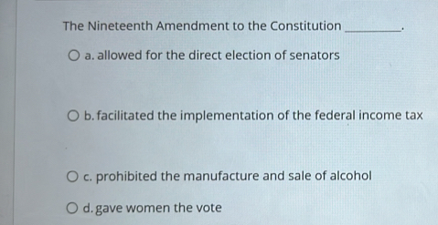 The Nineteenth Amendment to the Constitution _、
a. allowed for the direct election of senators
b. facilitated the implementation of the federal income tax
c. prohibited the manufacture and sale of alcohol
d. gave women the vote