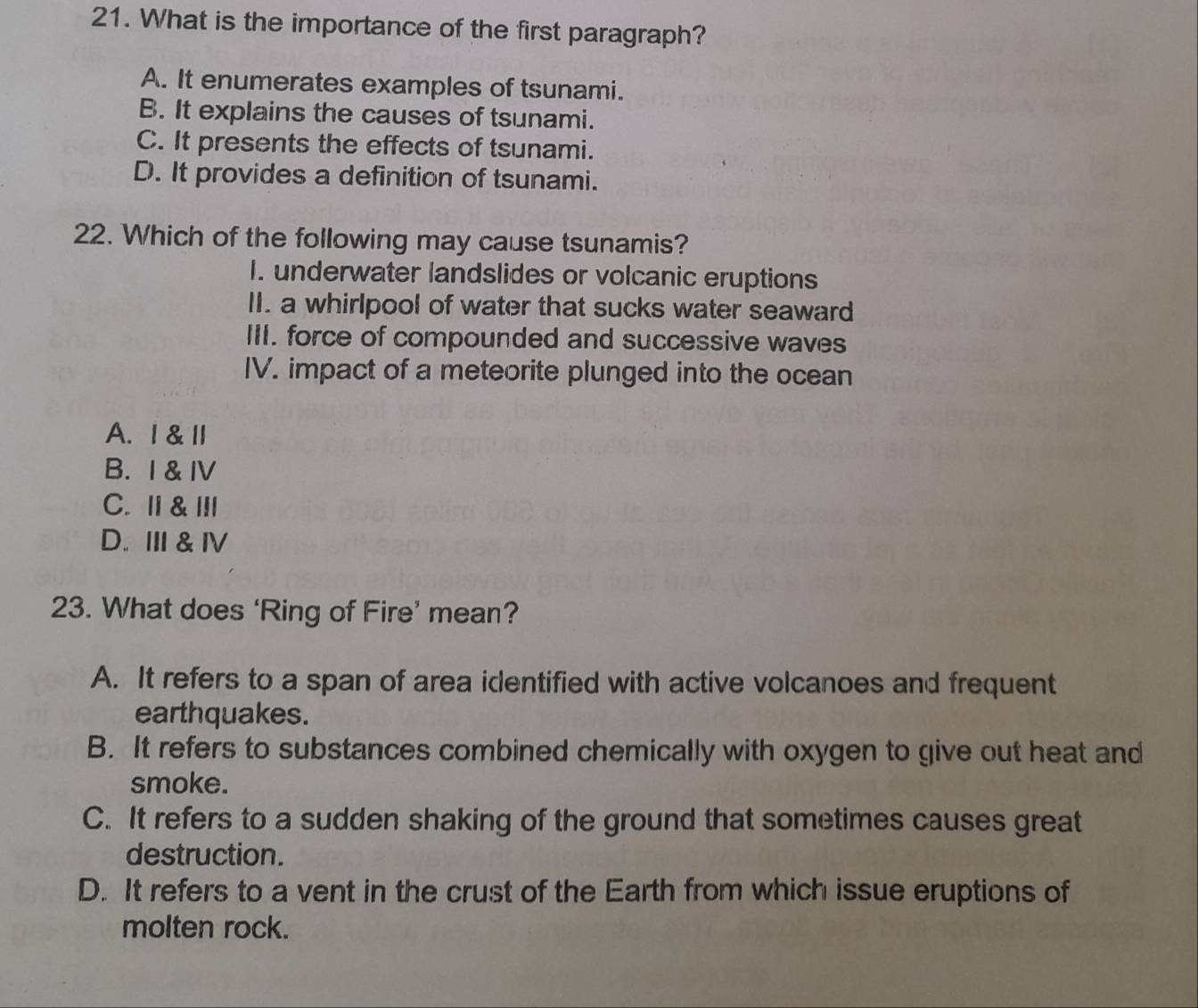 What is the importance of the first paragraph?
A. It enumerates examples of tsunami.
B. It explains the causes of tsunami.
C. It presents the effects of tsunami.
D. It provides a definition of tsunami.
22. Which of the following may cause tsunamis?
I. underwater landslides or volcanic eruptions
II. a whirlpool of water that sucks water seaward
III. force of compounded and successive waves
IV. impact of a meteorite plunged into the ocean
A. Ⅰ&Ⅱ
B. I & IV
C. I & III
D. Ⅲ & I
23. What does ‘Ring of Fire’ mean?
A. It refers to a span of area identified with active volcanoes and frequent
earthquakes.
B. It refers to substances combined chemically with oxygen to give out heat and
smoke.
C. It refers to a sudden shaking of the ground that sometimes causes great
destruction.
D. It refers to a vent in the crust of the Earth from which issue eruptions of
molten rock.