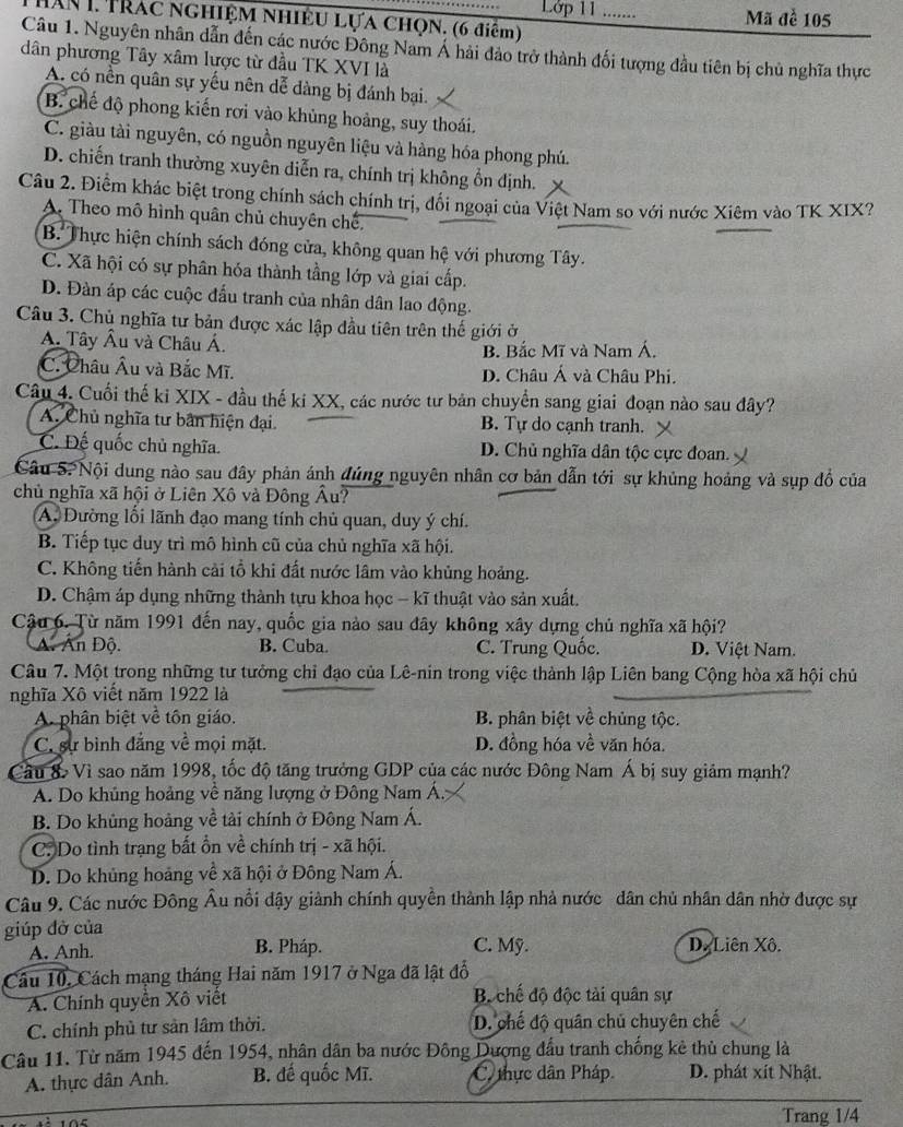 Lớp 11 …… Mã đề 105
Hăn 1 Trác nghiệm Nhiệu Lựa chọn. (6 điểm)
Câu 1. Nguyên nhân dẫn đến các nước Đông Nam Á hải đảo trở thành đối tượng đầu tiên bị chủ nghĩa thực
dân phương Tây xâm lược từ đầu TK XVI là
A. có nền quân sự yếu nên dễ dàng bị đánh bại.
B. chế độ phong kiến rơi vào khủng hoảng, suy thoái.
C. giàu tài nguyên, có nguồn nguyên liệu và hàng hóa phong phú.
D. chiến tranh thường xuyên diễn ra, chính trị không ổn định.
Câu 2. Điểm khác biệt trong chính sách chính trị, đối ngoại của Việt Nam so với nước Xiêm vào TK XIX?
A. Theo mô hình quân chủ chuyên chế.
B. Thực hiện chính sách đóng cửa, không quan hệ với phương Tây.
C. Xã hội có sự phân hóa thành tầng lớp và giai cấp.
D. Đàn áp các cuộc đầu tranh của nhân dân lao động.
Câu 3. Chủ nghĩa tư bản được xác lập đầu tiên trên thế giới ở
A. Tây Âu và Châu Á.
B. Bắc Mĩ và Nam Á.
C. Châu Âu và Bắc Mĩ. D. Châu Á và Châu Phi.
Câu 4. Cuối thế ki XIX - đầu thế ki XX, các nước tư bản chuyển sang giai đoạn nào sau đây?
A. Chủ nghĩa tư bản hiện đại. B. Tự do cạnh tranh.
C. Đế quốc chủ nghĩa. D. Chủ nghĩa dân tộc cực đoan.
Câu S.Nội dung nào sau đây phản ánh đúng nguyên nhân cơ bản dẫn tới sự khủng hoảng và sụp đồ của
chủ nghĩa xã hội ở Liên Xô và Đông Âu?
A. Đường lối lãnh đạo mang tính chủ quan, duy ý chí.
B. Tiếp tục duy trì mô hình cũ của chủ nghĩa xã hội.
C. Không tiến hành cải tổ khi đất nước lâm vào khủng hoảng.
D. Chậm áp dụng những thành tựu khoa học - kĩ thuật vào sản xuất,
Cậu 6. Từ năm 1991 đến nay, quốc gia nào sau đây không xây dựng chủ nghĩa xã hội?
A. Ấn Độ. B. Cuba. C. Trung Quốc. D. Việt Nam.
Câu 7. Một trong những tư tưởng chỉ đạo của Lê-nin trong việc thành lập Liên bang Cộng hòa xã hội chủ
nghĩa Xô viết năm 1922 là
A. phân biệt về tôn giáo. B. phân biệt về chủng tộc.
C. sự bình đẳng về mọi mặt. D. đồng hóa về văn hóa.
Cầu 8 Vì sao năm 1998, tốc độ tăng trưởng GDP của các nước Đông Nam Á bị suy giảm mạnh?
A. Do khủng hoảng về năng lượng ở Đông Nam Á.
B. Do khủng hoảng về tải chính ở Đông Nam Á.
C. Do tình trạng bất ồn về chính trị - xã hội.
D. Do khủng hoảng về xã hội ở Đông Nam Á.
Câu 9. Các nước Đông Âu nổi dậy giành chính quyền thành lập nhà nước dân chủ nhân dân nhờ được sự
giúp đở của
A. Anh. B. Pháp. C. Mỹ. D. Liên Xô.
Câu 10, Cách mạng tháng Hai năm 1917 ở Nga đã lật đổ
A. Chính quyền Xô viết Bộ chế độ độc tải quân sự
C. chính phủ tư sản lâm thời. D. chế độ quân chủ chuyên chế
Câu 11. Từ năm 1945 đến 1954, nhân dân ba nước Đông Dượng đấu tranh chống kê thủ chung là
A. thực dân Anh. B. đế quốc Mĩ. C. thực dân Pháp D. phát xít Nhật.
Trang 1/4