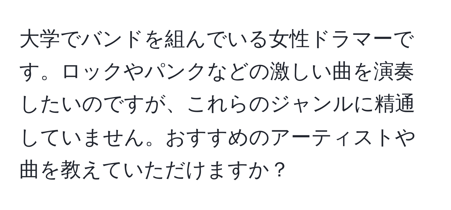 大学でバンドを組んでいる女性ドラマーです。ロックやパンクなどの激しい曲を演奏したいのですが、これらのジャンルに精通していません。おすすめのアーティストや曲を教えていただけますか？