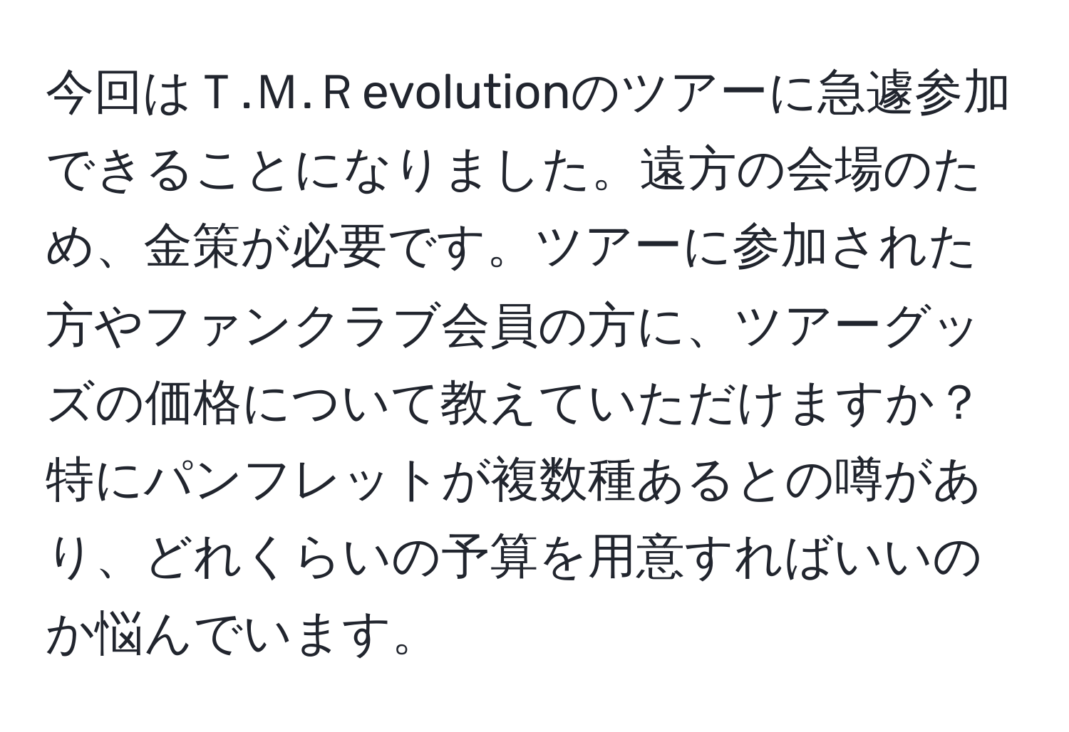 今回はＴ.Ｍ.Ｒevolutionのツアーに急遽参加できることになりました。遠方の会場のため、金策が必要です。ツアーに参加された方やファンクラブ会員の方に、ツアーグッズの価格について教えていただけますか？特にパンフレットが複数種あるとの噂があり、どれくらいの予算を用意すればいいのか悩んでいます。